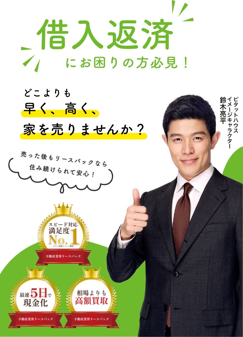 借入返済 にお困りの方必見！ どこよりも 早く、高く、 家を売りませんか？ 売った後もリースバックなら 住み続けられて安心！ 相場よりも高額買取 最短5日で現金化 スピード対応満足度 No.1（不動産業界リースバック） ピタットハウス イメージキャラクター 鈴木亮平