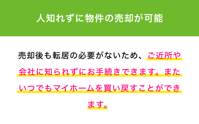 人知れずに物件の売却が可能 売却後も転居の必要がないため、ご近所や会社に知られずにお手続きできます。またいつでもマイホームを買い戻すことができます。