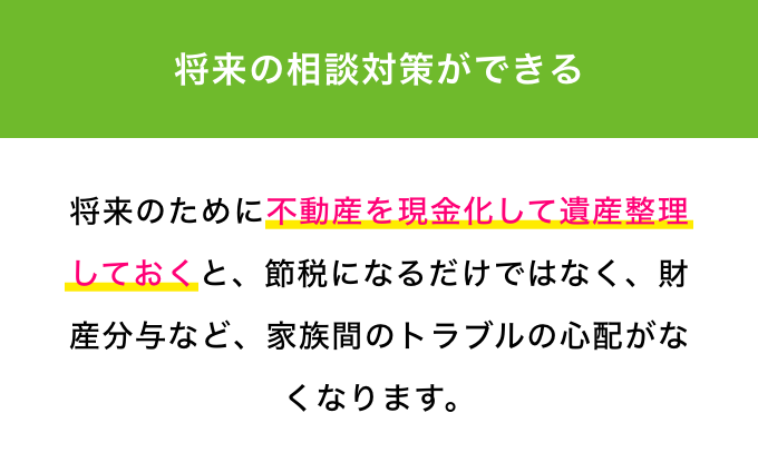 将来の相続対策ができる 将来のために不動産を現金化して遺産整理しておくと、節税になるだけではなく、財産分与など、家族間のトラブルの心配がなくなります。